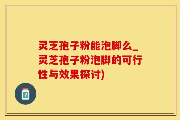 灵芝孢子粉能泡脚么_灵芝孢子粉泡脚的可行性与效果探讨)