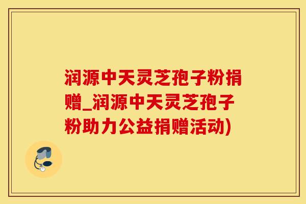 润源中天灵芝孢子粉捐赠_润源中天灵芝孢子粉助力公益捐赠活动)