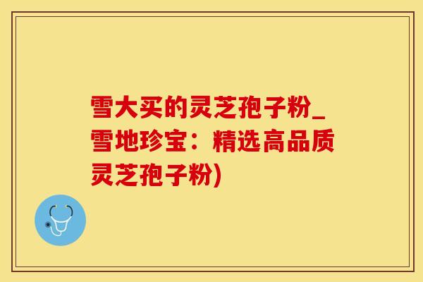 雪大买的灵芝孢子粉_雪地珍宝：精选高品质灵芝孢子粉)