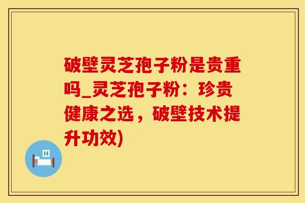 破壁灵芝孢子粉是贵重吗_灵芝孢子粉：珍贵健康之选，破壁技术提升功效)