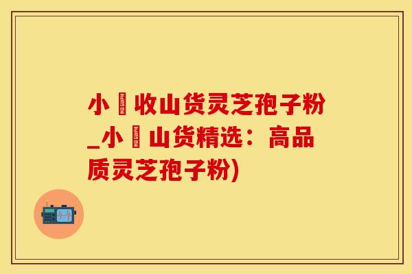 小焮收山货灵芝孢子粉_小焮山货精选：高品质灵芝孢子粉)