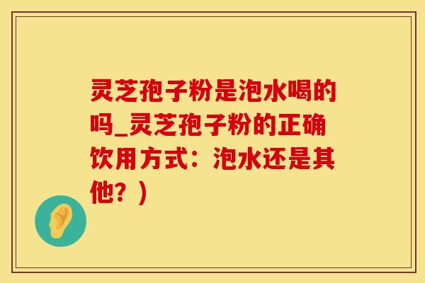 灵芝孢子粉是泡水喝的吗_灵芝孢子粉的正确饮用方式：泡水还是其他？)