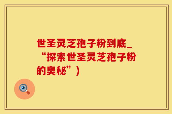 世圣灵芝孢子粉到底_“探索世圣灵芝孢子粉的奥秘”)