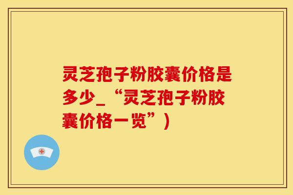 灵芝孢子粉胶囊价格是多少_“灵芝孢子粉胶囊价格一览”)