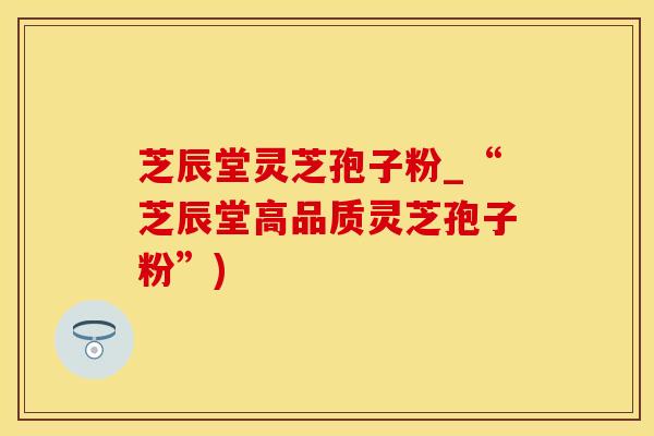 芝辰堂灵芝孢子粉_“芝辰堂高品质灵芝孢子粉”)