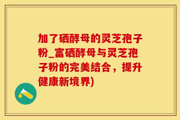 加了硒酵母的灵芝孢子粉_富硒酵母与灵芝孢子粉的完美结合，提升健康新境界)