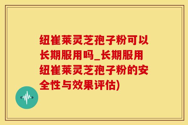 纽崔莱灵芝孢子粉可以长期服用吗_长期服用纽崔莱灵芝孢子粉的安全性与效果评估)