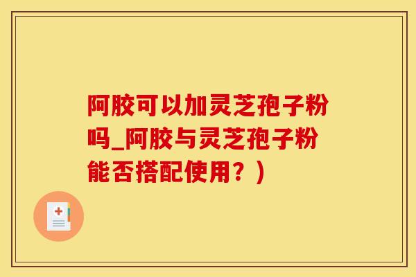阿胶可以加灵芝孢子粉吗_阿胶与灵芝孢子粉能否搭配使用？)
