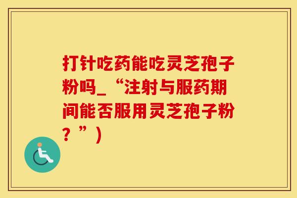 打针吃药能吃灵芝孢子粉吗_“注射与服药期间能否服用灵芝孢子粉？”)