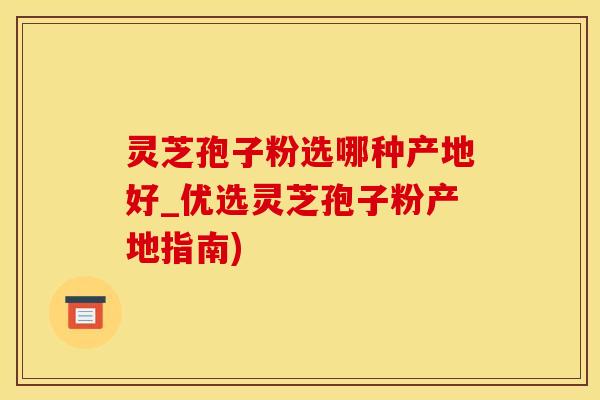 灵芝孢子粉选哪种产地好_优选灵芝孢子粉产地指南)