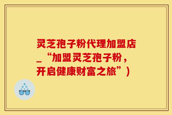 灵芝孢子粉代理加盟店_“加盟灵芝孢子粉，开启健康财富之旅”)