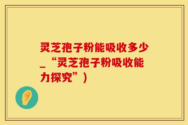 灵芝孢子粉能吸收多少_“灵芝孢子粉吸收能力探究”)