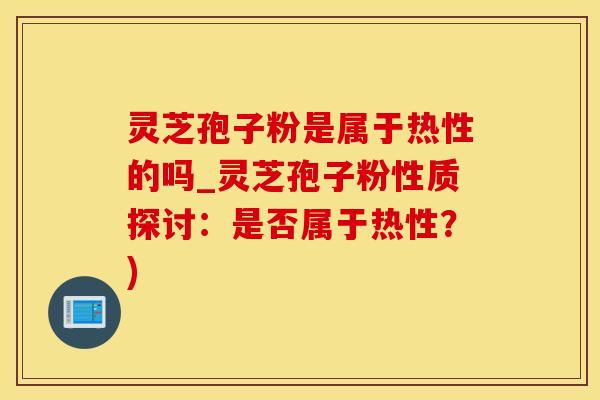 灵芝孢子粉是属于热性的吗_灵芝孢子粉性质探讨：是否属于热性？)