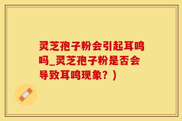 灵芝孢子粉会引起耳鸣吗_灵芝孢子粉是否会导致耳鸣现象？)