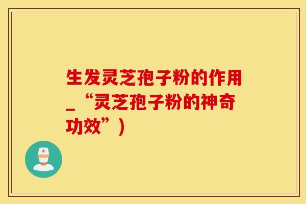 生发灵芝孢子粉的作用_“灵芝孢子粉的神奇功效”)