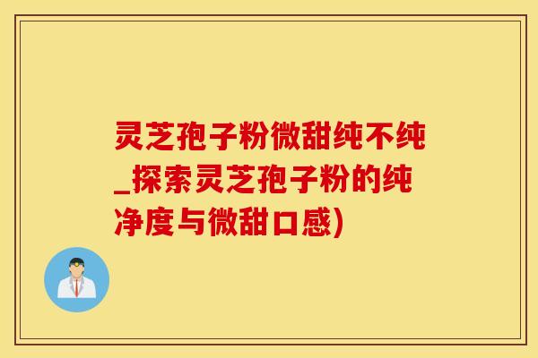 灵芝孢子粉微甜纯不纯_探索灵芝孢子粉的纯净度与微甜口感)