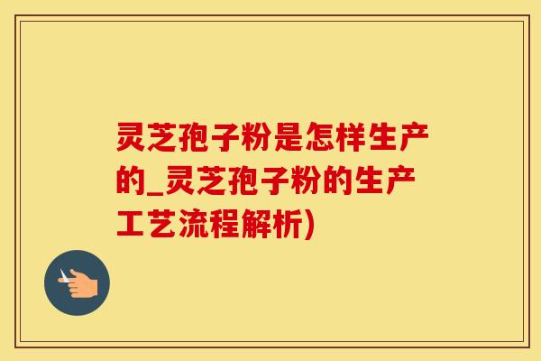 灵芝孢子粉是怎样生产的_灵芝孢子粉的生产工艺流程解析)