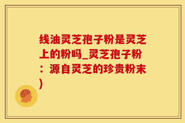 线油灵芝孢子粉是灵芝上的粉吗_灵芝孢子粉：源自灵芝的珍贵粉末)