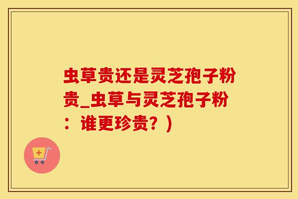 虫草贵还是灵芝孢子粉贵_虫草与灵芝孢子粉：谁更珍贵？)