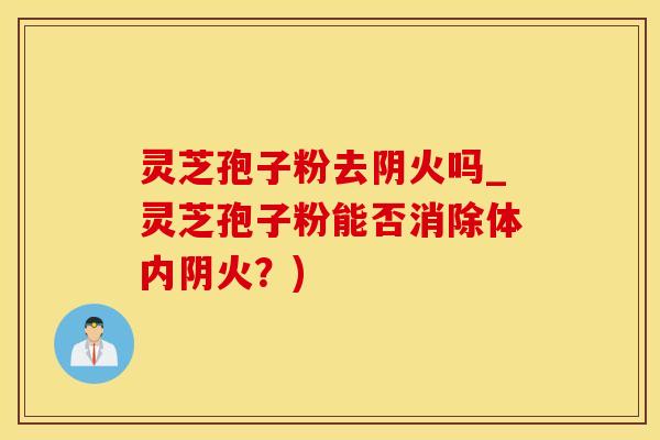 灵芝孢子粉去阴火吗_灵芝孢子粉能否消除体内阴火？)