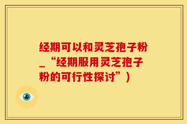 经期可以和灵芝孢子粉_“经期服用灵芝孢子粉的可行性探讨”)