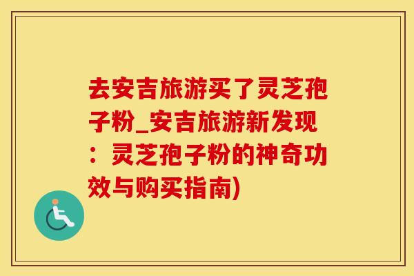 去安吉旅游买了灵芝孢子粉_安吉旅游新发现：灵芝孢子粉的神奇功效与购买指南)