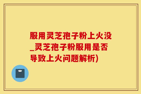 服用灵芝孢子粉上火没_灵芝孢子粉服用是否导致上火问题解析)