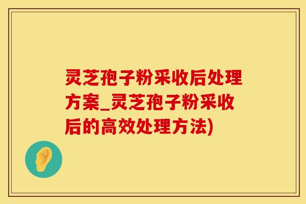 灵芝孢子粉采收后处理方案_灵芝孢子粉采收后的高效处理方法)