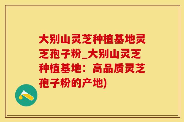 大别山灵芝种植基地灵芝孢子粉_大别山灵芝种植基地：高品质灵芝孢子粉的产地)