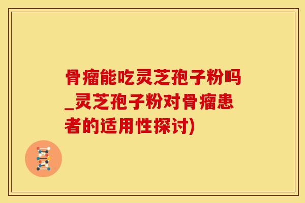 骨瘤能吃灵芝孢子粉吗_灵芝孢子粉对骨瘤患者的适用性探讨)