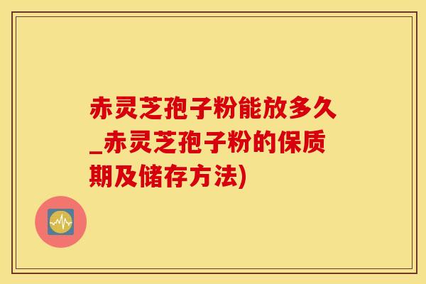 赤灵芝孢子粉能放多久_赤灵芝孢子粉的保质期及储存方法)