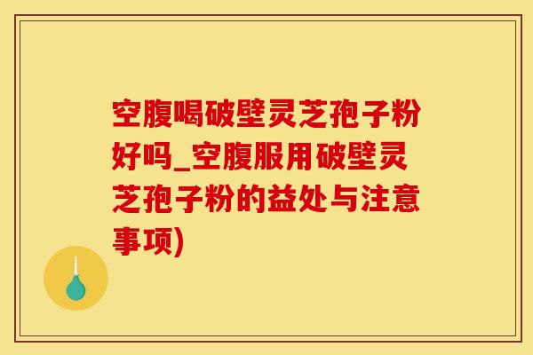 空腹喝破壁灵芝孢子粉好吗_空腹服用破壁灵芝孢子粉的益处与注意事项)