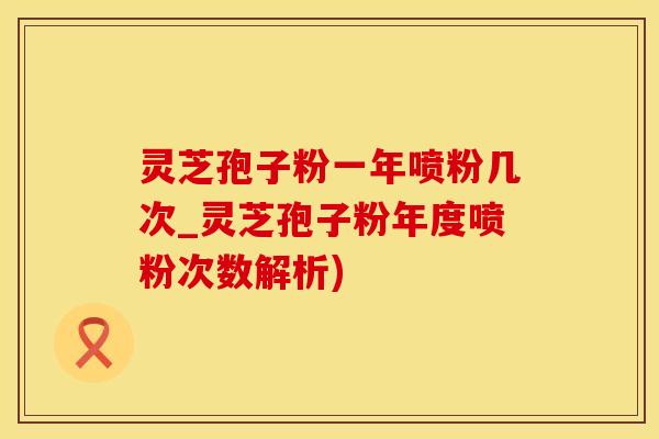 灵芝孢子粉一年喷粉几次_灵芝孢子粉年度喷粉次数解析)