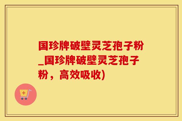 国珍牌破壁灵芝孢子粉_国珍牌破壁灵芝孢子粉，高效吸收)