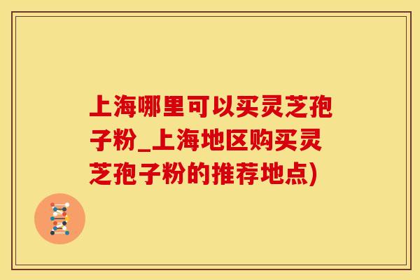 上海哪里可以买灵芝孢子粉_上海地区购买灵芝孢子粉的推荐地点)