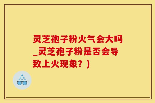 灵芝孢子粉火气会大吗_灵芝孢子粉是否会导致上火现象？)