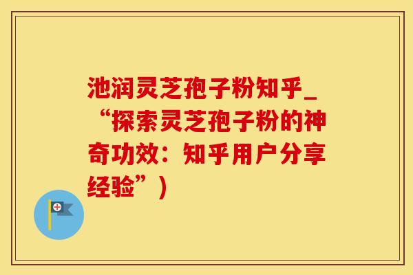 池润灵芝孢子粉知乎_“探索灵芝孢子粉的神奇功效：知乎用户分享经验”)