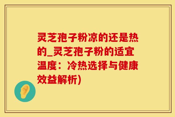 灵芝孢子粉凉的还是热的_灵芝孢子粉的适宜温度：冷热选择与健康效益解析)