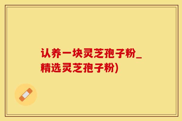 认养一块灵芝孢子粉_精选灵芝孢子粉)
