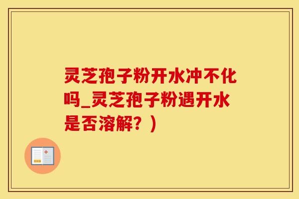 灵芝孢子粉开水冲不化吗_灵芝孢子粉遇开水是否溶解？)