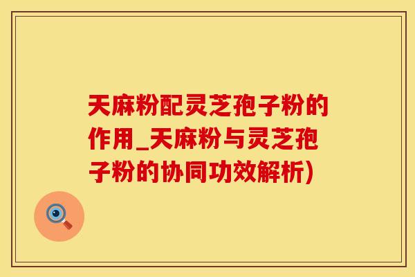 天麻粉配灵芝孢子粉的作用_天麻粉与灵芝孢子粉的协同功效解析)