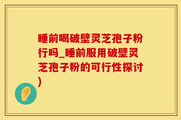 睡前喝破壁灵芝孢子粉行吗_睡前服用破壁灵芝孢子粉的可行性探讨)