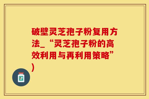 破壁灵芝孢子粉复用方法_“灵芝孢子粉的高效利用与再利用策略”)