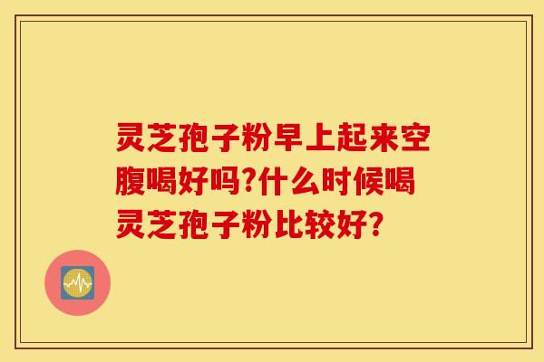 灵芝孢子粉早上起来空腹喝好吗?什么时候喝灵芝孢子粉比较好？