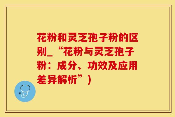 花粉和灵芝孢子粉的区别_“花粉与灵芝孢子粉：成分、功效及应用差异解析”)