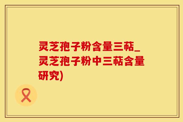 灵芝孢子粉含量三萜_灵芝孢子粉中三萜含量研究)