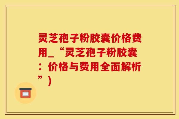 灵芝孢子粉胶囊价格费用_“灵芝孢子粉胶囊：价格与费用全面解析”)