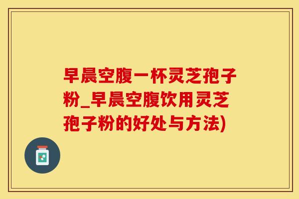 早晨空腹一杯灵芝孢子粉_早晨空腹饮用灵芝孢子粉的好处与方法)