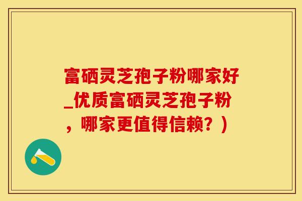 富硒灵芝孢子粉哪家好_优质富硒灵芝孢子粉，哪家更值得信赖？)