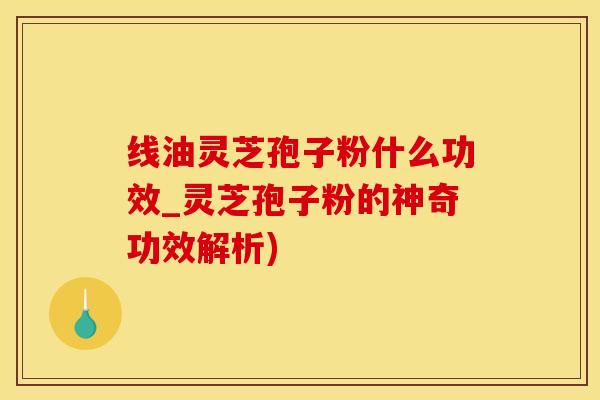 线油灵芝孢子粉什么功效_灵芝孢子粉的神奇功效解析)